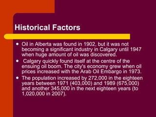 Historical Factors Oil in Alberta was found in 1902, but it was not becoming a significant industry in Calgary until 1947 when huge amount of oil was discovered. Calgary quickly found itself at the centre of the ensuing oil boom. The city's economy grew when oil prices increased with the Arab Oil Embargo in 1973.  The population increased by 272,000 in the eighteen years between 1971 (403,000) and 1989 (675,000) and another 345,000 in the next eighteen years (to 1,020,000 in 2007). 