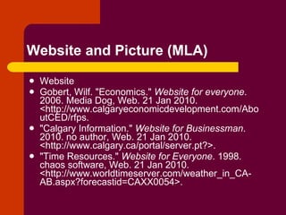 Website and Picture (MLA) Website Gobert, Wilf. "Economics."  Website for everyone . 2006. Media Dog, Web. 21 Jan 2010. <http://www.calgaryeconomicdevelopment.com/AboutCED/rfps.  "Calgary Information."  Website for Businessman . 2010. no author, Web. 21 Jan 2010. <http://www.calgary.ca/portal/server.pt?>.  "Time Resources."  Website for Everyone . 1998. chaos software, Web. 21 Jan 2010. <http://www.worldtimeserver.com/weather_in_CA-AB.aspx?forecastid=CAXX0054>.  