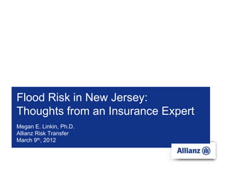Flood Risk in New Jersey:
Thoughts from an Insurance Expert
Megan E. Linkin, Ph.D.
Allianz Risk Transfer
March 9th, 2012
 