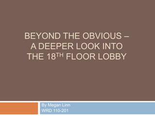 BEYOND THE OBVIOUS –
 A DEEPER LOOK INTO
THE 18TH FLOOR LOBBY




   By Megan Linn
   WRD 110-201
 