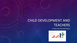 CHILD DEVELOPMENT AND
TEACHERS
STAGES AND TEACHERS ROLES
 