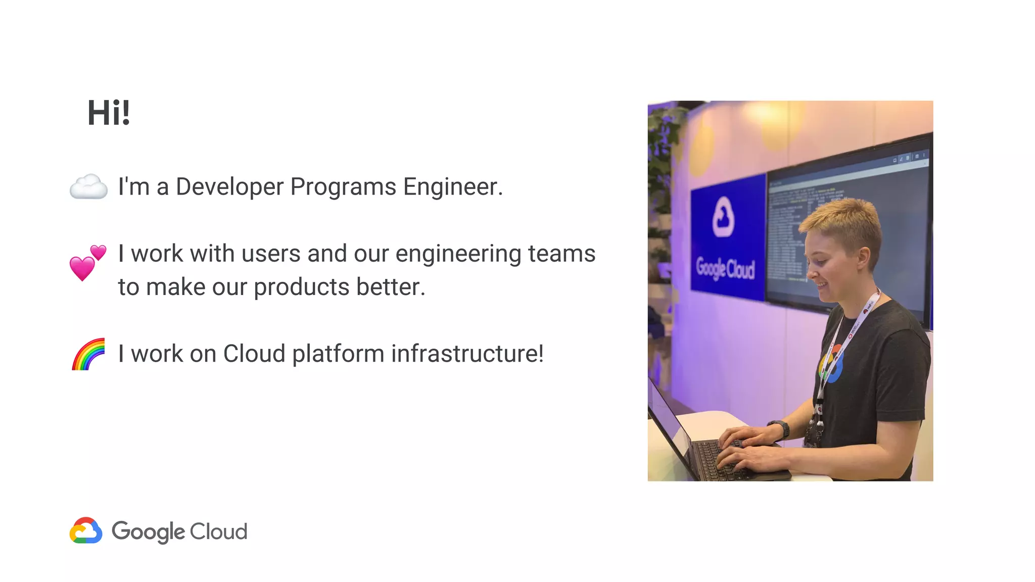 Hi!
I'm a Developer Programs Engineer.
I work with users and our engineering teams
to make our products better.
I work on Cloud platform infrastructure!
 