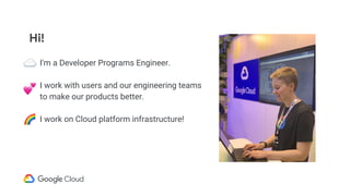 Hi!
I'm a Developer Programs Engineer.
I work with users and our engineering teams
to make our products better.
I work on Cloud platform infrastructure!
 