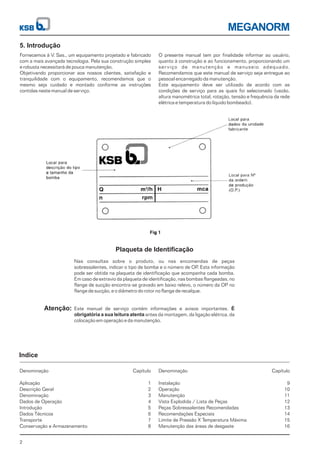 MEGANORM
2
5. Introdução
Plaqueta de Identificação
Atenção:
Indice
Fornecemos à V. Sas., um equipamento projetado e fabricado
com a mais avançada tecnologia. Pela sua construção simples
e robusta necessitará de pouca manutenção.
Objetivando proporcionar aos nossos clientes, satisfação e
tranquilidade com o equipamento, recomendamos que o
mesmo seja cuidado e montado conforme as instruções
contidas neste manual de serviço.
O presente manual tem por finalidade informar ao usuário,
quanto à construção e ao funcionamento, proporcionando um
serviço de manutenção e manuseio adequado.
Recomendamos que este manual de serviço seja entregue ao
pessoal encarregado da manutenção.
Este equipamento deve ser utilizado de acordo com as
condições de serviço para as quais foi selecionado (vazão,
altura manométrica total, rotação, tensão e frequência da rede
elétrica e temperatura do líquido bombeado).
Nas consultas sobre o produto, ou nas encomendas de peças
sobressalentes, indicar o tipo de bomba e o número de OP. Esta informação
pode ser obtida na plaqueta de identificação que acompanha cada bomba.
Em caso de extravio da plaqueta de identificação, nas bombas flangeadas, no
flange de sucção encontra-se gravado em baixo relevo, o número da OP no
flange de sucção, e o diâmetro do rotor no flange de recalque.
Este manual de serviço contém informações e avisos importantes.
antes da montagem, da ligação elétrica, da
colocação em operação e da manutenção.
É
obrigatória a sua leitura atenta
Denominação
Aplicação
Descrição Geral
Denominação
Dados de Operação
Introdução
Dados Técnicos
Transporte
Conservação e Armazenamento
Denominação
Instalação
Operação
Manutenção
Vista Explodida / Lista de Peças
Peças Sobressalentes Recomendadas
Recomendações Especiais
Limite de Pressão X Temperatura Máxima
Manutenção das áreas de desgaste
Capítulo
1
2
3
4
5
6
7
8
Capítulo
9
10
11
12
13
14
15
16
 