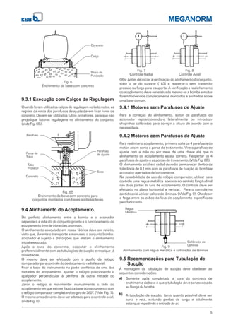 Calibrador de
Lâminas
Régua
Metálica
MEGANORM
5
9.3.1 Execução com Calços de Regulagem
Quando forem utilizados calços de regulagem no lado motor, as
regiões da rosca dos parafusos de ajuste devem ficar livres de
concreto. Devem ser utilizados tubos protetores, para que não
prejudique futuras regulagens no alinhamento do conjunto.
(Vide Fig. 6B).
9.4.1 Motores sem Parafusos de Ajuste
Para a correção do alinhamento, soltar os parafusos do
acionador reposicionando-o lateralmente ou introduzir
chapinhas calibradas para corrigir a altura de acordo com a
necessidade.
9.4 Alinhamento do Acoplamento
Do perfeito alinhamento entre a bomba e o acionador
dependerá a vida útil do conjunto girante e o funcionamento do
equipamento livre de vibrações anormais.
O alinhamento executado em nossa fábrica deve ser refeito,
visto que, durante o transporte e manuseio o conjunto bomba-
acionador é sujeito a distorções que afetam o alinhamento
inicial executado.
Após a cura do concreto, executar o alinhamento
preferencialmente com as tubulações de sucção e recalque já
conectadas.
O mesmo deve ser efetuado com o auxílio de relógio
comparador para controle do deslocamento radial e axial.
Fixar a base do instrumento na parte periférica de uma das
metades do acoplamento, ajustar o relógio posicionando o
apalpador perpendicular à periferia da outra metade do
acoplamento.
Zerar o relógio e movimentar manualmente o lado do
acoplamento em que estiver fixado a base do instrumento, com
o relógio comparador completando o giro de 360 . (Vide Fig. 7).
O mesmo procedimento deve ser adotado para o controle axial.
(Vide Fig. 8).
0
9.4.2 Motores com Parafusos de Ajuste
Para realinhar o acoplamento, primeiro solte os 4 parafusos do
motor, assim como a porca de tratamento. Vire o parafuso de
ajuste com a mão ou por meio de uma chave até que o
alinhamento do acoplamento esteja correto. Reapertar os 4
parafusos de ajuste e as porcas de travamento. (Vide Fig. 6B).
O alinhamento axial e o radial deverão permanecer dentro da
tolerância de 0,1 mm com os parafusos de fixação da bomba e
acionador apertados definitivamente.
Na possibilidade de uso do relógio comparador, utilizar para
controle uma régua metálica apoiada no sentido longitudinal
nas duas partes da luva de acoplamento. O controle deve ser
efetuado no plano horizontal e vertical. Para o controle no
sentido axial utilizar calibre de lâminas. (Vide Fig. 9). Obedecer
a folga entre os cubos da luva de acoplamento especificada
pelo fabricante.
9.5 Recomendações para Tubulação de
Sucção
A montagem da tubulação de sucção deve obedecer as
seguintes considerações:
Somente após completada a cura do concreto de
enchimento da base é que a tubulação deve ser conectada
ao flange da bomba.
A tubulação de sucção, tanto quanto possível deve ser
curta e reta, evitando perdas de carga e totalmente
estanque impedindo a entrada de ar.
a)
b)
Fig. 6
Enchimento da base com concreto
Fig. 6B
Enchimento da base com concreto para
conjuntos montados com bases soldadas leves
Fig. 7
Controle Radial
Fig. 8
Controle Axial
Fig. 9
Alinhamento com régua metálica e calibrador de lâminas
Concreto
Calço
Bloco de
Fundação
Parafuso
de Ajuste
Base
Parafuso
Porca de
Trava
Tubo
Protetor
Concreto
Obs: Antes de iniciar a verificação do alinhamento do conjunto,
solte o pé do suporte (183) e reaperte-o sem transmitir
pressão ou força para o suporte. A verificação e realinhamento
do acoplamento deve ser efetuada mesmo se a bomba e motor
forem fornecidos completamente montados e alinhados sobre
uma base comum.
 