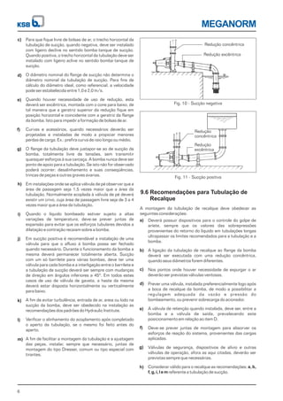 Redução concêntrica
Redução excêntrica
6
MEGANORM
Para que fique livre de bolsas de ar, o trecho horizontal da
tubulação de sucção, quando negativa, deve ser instalado
com ligeiro declive no sentido bomba-tanque de sucção.
Quando positiva, o trecho horizontal da tubulação deve ser
instalado com ligeiro aclive no sentido bomba-tanque de
sucção.
O diâmetro nominal do flange de sucção não determina o
diâmetro nominal da tubulação de sucção. Para fins de
cálculo do diâmetro ideal, como referencial, a velocidade
pode ser estabelecida entre 1,0 e 2,0 m/s.
Quando houver necessidade de uso de redução, esta
deverá ser excêntrica, montada com o cone para baixo, de
tal maneira que a geratriz superior da redução fique em
posição horizontal e coincidente com a geratriz da flange
da bomba. Isto para impedir a formação de bolsas de ar.
Curvas e acessórios, quando necessários deverão ser
projetadas e instaladas de modo a propiciar menores
perdas de carga. Ex.: prefira curva de raio longo ou médio.
O flange da tubulação deve justapor-se ao de sucção da
bomba, totalmente livre de tensões, sem transmitir
quaisquer esforços à sua carcaça. A bomba nunca deve ser
ponto de apoio para a tubulação. Se isto não for observado
poderá ocorrer: desalinhamento e suas conseqüências,
trincas de peças e outras graves avarias.
Em instalações onde se aplica válvula de pé observar que a
área de passagem seja 1,5 vezes maior que a área da
tubulação. Normalmente acoplada à válvula de pé deverá
existir um crivo, cuja área de passagem livre seja de 3 a 4
vezes maior que a área da tubulação.
Quando o líquido bombeado estiver sujeito a altas
variações de temperatura, deve-se prever juntas de
expansão para evitar que os esforços tubulares devidos a
dilatação e contração recaiam sobre a bomba.
Em sucção positiva é recomendável a instalação de uma
válvula para que o afluxo à bomba possa ser fechado
quando necessário. Durante o funcionamento da bomba a
mesma deverá permanecer totalmente aberta. Sucção
com um só barrilete para várias bombas, deve ter uma
válvula para cada bomba e a interligação entre o barrilete e
a tubulação de sucção deverá ser sempre com mudanças
de direção em ângulos inferiores a 45º. Em todos estes
casos de uso de válvula de gaveta, a haste da mesma
deverá estar disposta horizontalmente ou verticalmente
para baixo.
A fim de evitar turbulência, entrada de ar, areia ou lodo na
sucção da bomba, deve ser obedecido na instalação as
recomendações dos padrões do Hydraulic Institute.
Verificar o alinhamento do acoplamento após completado
o aperto da tubulação, se o mesmo foi feito antes do
aperto.
A fim de facilitar a montagem da tubulação e a ajustagem
das peças, instalar, sempre que necessário, juntas de
montagem do tipo Dresser, comum ou tipo especial com
tirantes.
Fig. 10 - Sucção negativa
9.6 Recomendações para Tubulação de
Recalque
A montagem da tubulação de recalque deve obedecer as
seguintes considerações:
Deverá possuir dispositivos para o controle do golpe de
aríete, sempre que os valores das sobrepressões
provenientes do retorno do líquido em tubulações longas
ultrapassar os limites recomendados para a tubulação e a
bomba.
A ligação da tubulação de recalque ao flange da bomba
deverá ser executada com uma redução concêntrica,
quando seus diâmetros forem diferentes.
Nos pontos onde houver necessidade de expurgar o ar
deverão ser previstas válvulas ventosas.
Prever uma válvula, instalada preferencialmente logo após
a boca de recalque da bomba, de modo a possibilitar a
regulagem adequada da vazão e pressão do
bombeamento, ou prevenir sobrecarga do acionador.
A válvula de retenção quando instalada, deve ser, entre a
bomba e a válvula de saída, prevalecendo este
posicionamento em relação ao item D.
Deve-se prever juntas de montagem para absorver os
esforços de reação do sistema, provenientes das cargas
aplicadas.
Válvulas de segurança, dispositivos de alívio e outras
válvulas de operação, afora as aqui citadas, deverão ser
previstas sempre que necessárias.
Considerar válido para o recalque as recomendações;
referente a tubulação de sucção.
a, b,
f, g, i, l e m
Fig. 11 - Sucção positiva
c)
d)
e)
f)
g)
h)
i)
j)
k)
l)
m)
a)
b)
c)
d)
e)
f)
g)
h)
Redução
concêntrica
Redução
excêntrica
 