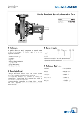 KSB MEGANORM
Bomba Centrífuga Normalizada para Uso Geral
Manual de Serviço
Nº A2742.8P/7
3. Denominação
4. Dados de Operação
Tamanhos
Vazões
Elevações
Temperaturas
Rotações
Marca
Modelo
Diâmetro Nominal do Flange de Recalque (mm)
Diâmetro Nominal do Rotor (mm)
KSB Meganorm 80 - 200
- DN 25 até 150
- até 700 m³/h
- até 140 m
- até 105 C
- até 3.500 rpm
0
Mega
ISO 2858
LINHA :
NORMA :
1. Aplicação
2. Descrição Geral
Execução horizontal, estágio único, de sucção simples
horizontal e recalque na posição vertical para cima.
De construção “back-pull-out”, permite os serviços de
manutenção e reparo pela parte traseira sem alterar o
alinhamento e fixação das tubulações.
Dimensionalmente construída de acordo com a norma
DIN 24256 / ISO 2858, e mecanicamente de acordo com a
norma ANSI B 73.1.
A bomba centrífuga KSB Meganorm é indicada para
bombeamento de água e de líquidos limpos ou turvos nas
seguintes aplicações:
- Abastecimento de água
- Drenagem
- Irrigação
- Indústria de açúcar e álcool
- Ar condicionado
- Instalações prediais
- Combate a incêndios
 