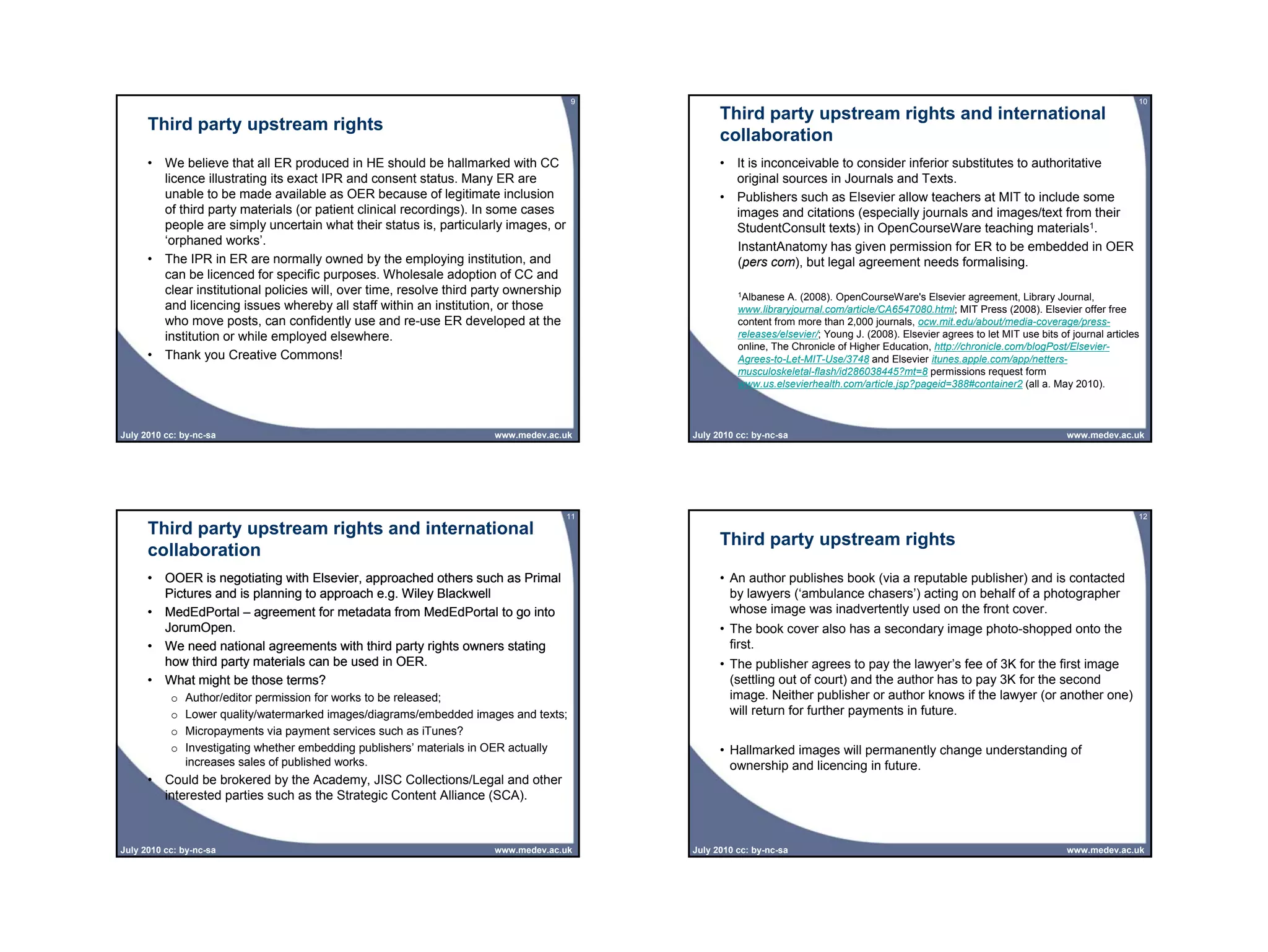 9                                                                                                        10
                                                                                                 Third party upstream rights and international
      Third party upstream rights
                                                                                                 collaboration
      • We believe that all ER produced in HE should be hallmarked with CC                       • It is inconceivable to consider inferior substitutes to authoritative
        licence illustrating its exact IPR and consent status. Many ER are                         original sources in Journals and Texts.
        unable to be made available as OER because of legitimate inclusion                       • Publishers such as Elsevier allow teachers at MIT to include some
        of third party materials (or patient clinical recordings). In some cases                   images and citations (especially journals and images/text from their
        people are simply uncertain what their status is, particularly images, or                  StudentConsult texts) in OpenCourseWare teaching materials1.
        ‘orphaned works’.                                                                          InstantAnatomy has given permission for ER to be embedded in OER
      • The IPR in ER are normally owned by the employing institution, and                         (pers com), but legal agreement needs formalising.
        can be licenced for specific purposes. Wholesale adoption of CC and
        clear institutional policies will, over time, resolve third party ownership                  1Albanese  A. (2008). OpenCourseWare's Elsevier agreement, Library Journal,
        and licencing issues whereby all staff within an institution, or those                       www.libraryjournal.com/article/CA6547080.html; MIT Press (2008). Elsevier offer free
        who move posts, can confidently use and re-use ER developed at the                           content from more than 2,000 journals, ocw.mit.edu/about/media-coverage/press-
        institution or while employed elsewhere.                                                     releases/elsevier/; Young J. (2008). Elsevier agrees to let MIT use bits of journal articles
                                                                                                     online, The Chronicle of Higher Education, http://chronicle.com/blogPost/Elsevier-
      • Thank you Creative Commons!                                                                  Agrees-to-Let-MIT-Use/3748 and Elsevier itunes.apple.com/app/netters-
                                                                                                     musculoskeletal-flash/id286038445?mt=8 permissions request form
                                                                                                     www.us.elsevierhealth.com/article.jsp?pageid=388#container2 (all a. May 2010).



July 2010 cc: by-nc-sa                                                www.medev.ac.uk      July 2010 cc: by-nc-sa                                                               www.medev.ac.uk




                                                                                      11                                                                                                        12
      Third party upstream rights and international
                                                                                                 Third party upstream rights
      collaboration
      • OOER is negotiating with Elsevier, approached others such as Primal                      • An author publishes book (via a reputable publisher) and is contacted
        Pictures and is planning to approach e.g. Wiley Blackwell                                  by lawyers (‘ambulance chasers’) acting on behalf of a photographer
      • MedEdPortal – agreement for metadata from MedEdPortal to go into                           whose image was inadvertently used on the front cover.
        JorumOpen.                                                                               • The book cover also has a secondary image photo-shopped onto the
      • We need national agreements with third party rights owners stating                         first.
        how third party materials can be used in OER.                                            • The publisher agrees to pay the lawyer’s fee of 3K for the first image
      • What might be those terms?                                                                 (settling out of court) and the author has to pay 3K for the second
           o   Author/editor permission for works to be released;                                  image. Neither publisher or author knows if the lawyer (or another one)
           o   Lower quality/watermarked images/diagrams/embedded images and texts;                will return for further payments in future.
           o   Micropayments via payment services such as iTunes?
           o   Investigating whether embedding publishers’ materials in OER actually             • Hallmarked images will permanently change understanding of
               increases sales of published works.                                                 ownership and licencing in future.
      • Could be brokered by the Academy, JISC Collections/Legal and other
        interested parties such as the Strategic Content Alliance (SCA).



July 2010 cc: by-nc-sa                                                www.medev.ac.uk      July 2010 cc: by-nc-sa                                                               www.medev.ac.uk
 