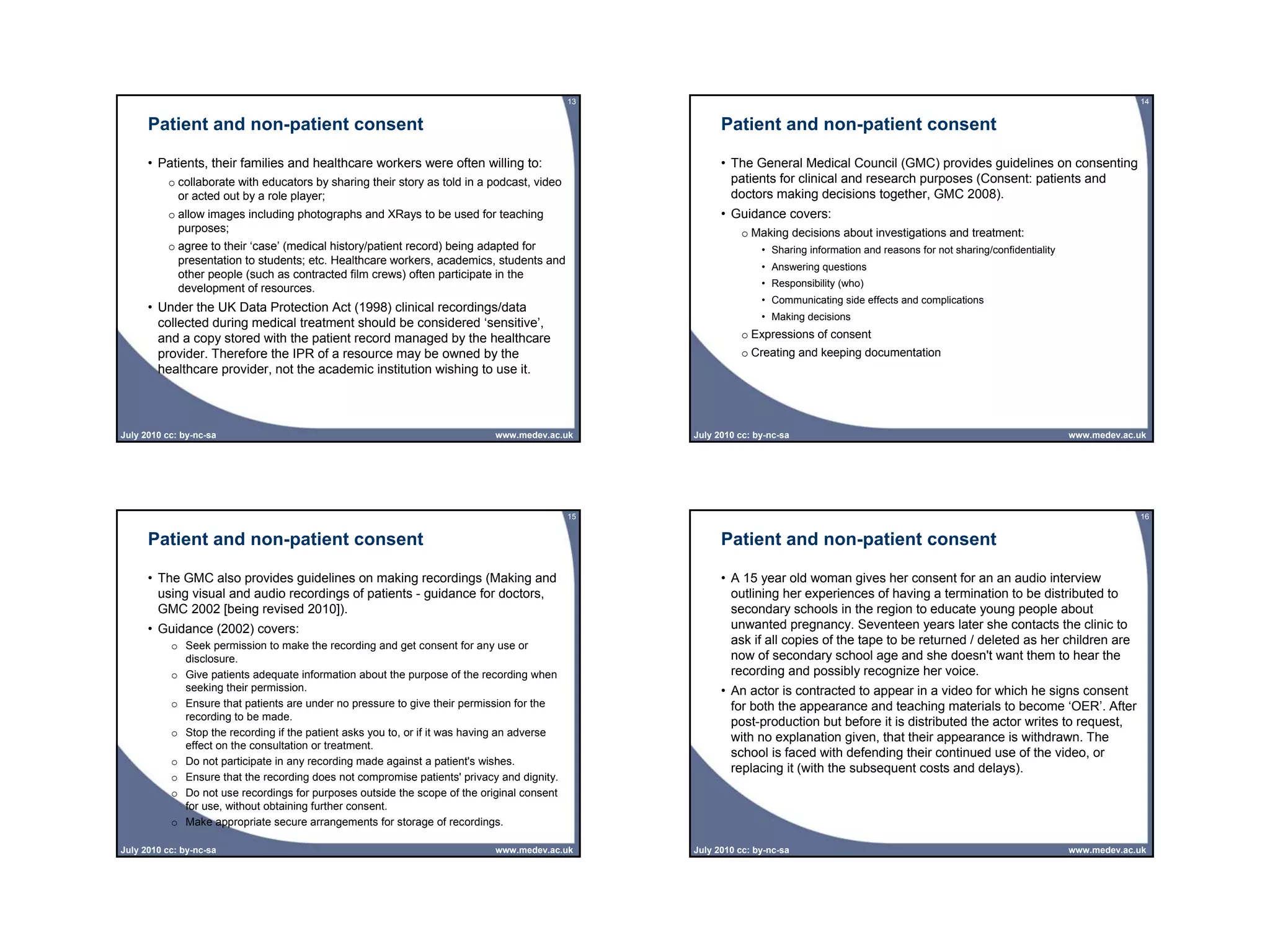 13                                                                                                   14


      Patient and non-patient consent                                                                   Patient and non-patient consent

      • Patients, their families and healthcare workers were often willing to:                          • The General Medical Council (GMC) provides guidelines on consenting
          o collaborate with educators by sharing their story as told in a podcast, video                 patients for clinical and research purposes (Consent: patients and
            or acted out by a role player;                                                                doctors making decisions together, GMC 2008).
          o allow images including photographs and XRays to be used for teaching                        • Guidance covers:
            purposes;                                                                                       o Making decisions about investigations and treatment:
          o agree to their ‘case’ (medical history/patient record) being adapted for                             • Sharing information and reasons for not sharing/confidentiality
            presentation to students; etc. Healthcare workers, academics, students and
                                                                                                                 • Answering questions
            other people (such as contracted film crews) often participate in the
            development of resources.                                                                            • Responsibility (who)
                                                                                                                 • Communicating side effects and complications
      • Under the UK Data Protection Act (1998) clinical recordings/data
                                                                                                                 • Making decisions
        collected during medical treatment should be considered ‘sensitive’,
        and a copy stored with the patient record managed by the healthcare                                 o Expressions of consent
        provider. Therefore the IPR of a resource may be owned by the                                       o Creating and keeping documentation
        healthcare provider, not the academic institution wishing to use it.




July 2010 cc: by-nc-sa                                                       www.medev.ac.uk      July 2010 cc: by-nc-sa                                                             www.medev.ac.uk




                                                                                             15                                                                                                   16


      Patient and non-patient consent                                                                   Patient and non-patient consent

      • The GMC also provides guidelines on making recordings (Making and                               • A 15 year old woman gives her consent for an an audio interview
        using visual and audio recordings of patients - guidance for doctors,                             outlining her experiences of having a termination to be distributed to
        GMC 2002 [being revised 2010]).                                                                   secondary schools in the region to educate young people about
      • Guidance (2002) covers:                                                                           unwanted pregnancy. Seventeen years later she contacts the clinic to
           o Seek permission to make the recording and get consent for any use or                         ask if all copies of the tape to be returned / deleted as her children are
             disclosure.                                                                                  now of secondary school age and she doesn't want them to hear the
           o Give patients adequate information about the purpose of the recording when                   recording and possibly recognize her voice.
             seeking their permission.                                                                  • An actor is contracted to appear in a video for which he signs consent
           o Ensure that patients are under no pressure to give their permission for the                  for both the appearance and teaching materials to become ‘OER’. After
             recording to be made.
                                                                                                          post-production but before it is distributed the actor writes to request,
           o Stop the recording if the patient asks you to, or if it was having an adverse                with no explanation given, that their appearance is withdrawn. The
             effect on the consultation or treatment.
                                                                                                          school is faced with defending their continued use of the video, or
           o Do not participate in any recording made against a patient's wishes.
                                                                                                          replacing it (with the subsequent costs and delays).
           o Ensure that the recording does not compromise patients' privacy and dignity.
           o Do not use recordings for purposes outside the scope of the original consent
             for use, without obtaining further consent.
           o Make appropriate secure arrangements for storage of recordings.

July 2010 cc: by-nc-sa                                                       www.medev.ac.uk      July 2010 cc: by-nc-sa                                                             www.medev.ac.uk
 