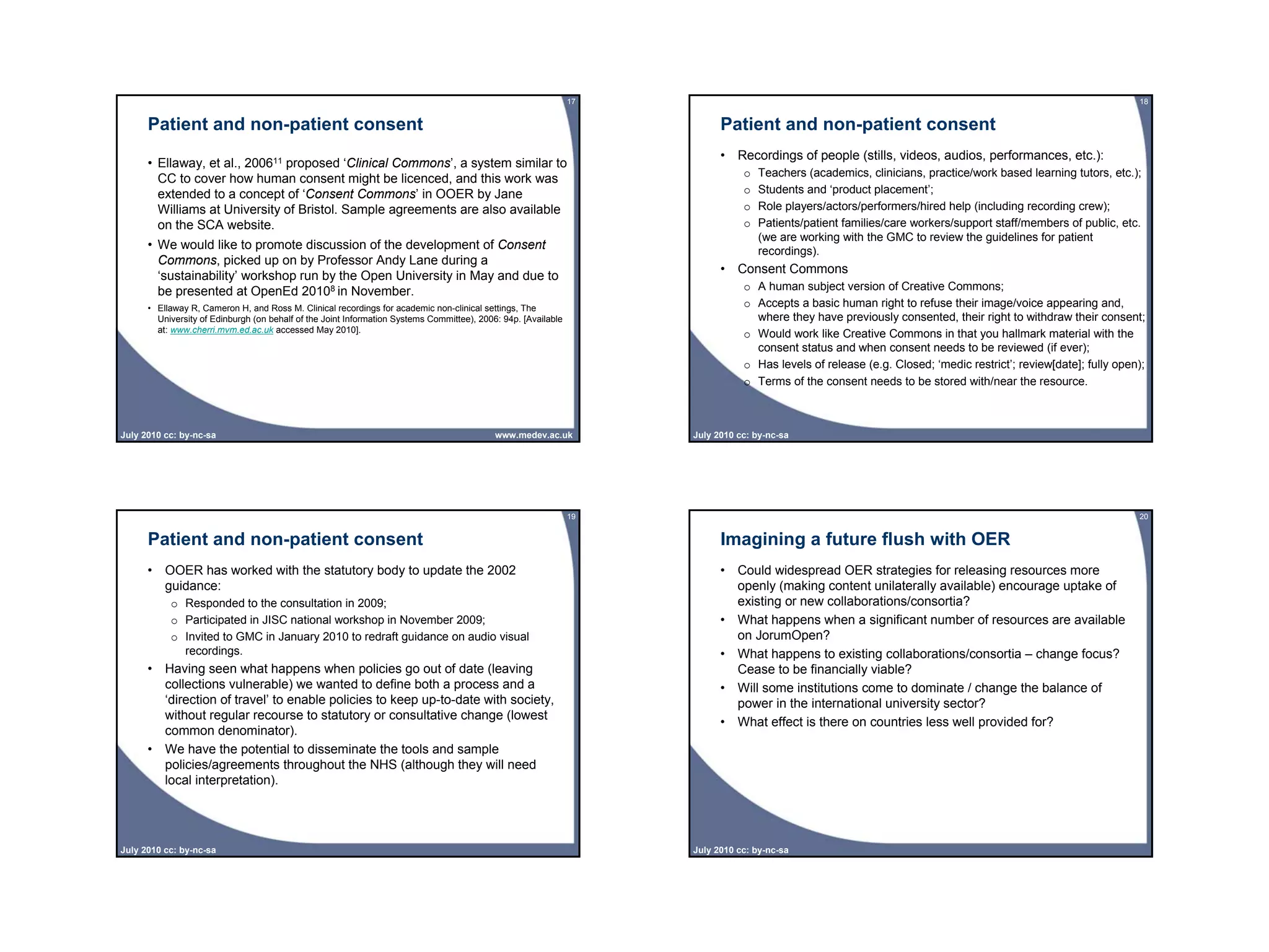 17                                                                                              18


      Patient and non-patient consent                                                                                      Patient and non-patient consent
                                                                                                                           • Recordings of people (stills, videos, audios, performances, etc.):
      • Ellaway, et al., 200611 proposed ‘Clinical Commons’, a system similar to
                                                                                                                                o   Teachers (academics, clinicians, practice/work based learning tutors, etc.);
        CC to cover how human consent might be licenced, and this work was
        extended to a concept of ‘Consent Commons’ in OOER by Jane                                                              o   Students and ‘product placement’;
        Williams at University of Bristol. Sample agreements are also available                                                 o   Role players/actors/performers/hired help (including recording crew);
        on the SCA website.                                                                                                     o   Patients/patient families/care workers/support staff/members of public, etc.
                                                                                                                                    (we are working with the GMC to review the guidelines for patient
      • We would like to promote discussion of the development of Consent                                                           recordings).
        Commons, picked up on by Professor Andy Lane during a
                                                                                                                           • Consent Commons
        ‘sustainability’ workshop run by the Open University in May and due to
        be presented at OpenEd 20108 in November.                                                                               o A human subject version of Creative Commons;
      • Ellaway R, Cameron H, and Ross M. Clinical recordings for academic non-clinical settings, The                           o Accepts a basic human right to refuse their image/voice appearing and,
        University of Edinburgh (on behalf of the Joint Information Systems Committee), 2006: 94p. [Available                     where they have previously consented, their right to withdraw their consent;
        at: www.cherri.mvm.ed.ac.uk accessed May 2010].
                                                                                                                                o Would work like Creative Commons in that you hallmark material with the
                                                                                                                                  consent status and when consent needs to be reviewed (if ever);
                                                                                                                                o Has levels of release (e.g. Closed; ‘medic restrict’; review[date]; fully open);
                                                                                                                                o Terms of the consent needs to be stored with/near the resource.



July 2010 cc: by-nc-sa                                                                      www.medev.ac.uk          July 2010 cc: by-nc-sa




                                                                                                                19                                                                                              20


      Patient and non-patient consent                                                                                      Imagining a future flush with OER
      • OOER has worked with the statutory body to update the 2002                                                         • Could widespread OER strategies for releasing resources more
        guidance:                                                                                                            openly (making content unilaterally available) encourage uptake of
           o Responded to the consultation in 2009;                                                                          existing or new collaborations/consortia?
           o Participated in JISC national workshop in November 2009;                                                      • What happens when a significant number of resources are available
           o Invited to GMC in January 2010 to redraft guidance on audio visual                                              on JorumOpen?
             recordings.                                                                                                   • What happens to existing collaborations/consortia – change focus?
      • Having seen what happens when policies go out of date (leaving                                                       Cease to be financially viable?
        collections vulnerable) we wanted to define both a process and a                                                   • Will some institutions come to dominate / change the balance of
        ‘direction of travel’ to enable policies to keep up-to-date with society,                                            power in the international university sector?
        without regular recourse to statutory or consultative change (lowest
                                                                                                                           • What effect is there on countries less well provided for?
        common denominator).
      • We have the potential to disseminate the tools and sample
        policies/agreements throughout the NHS (although they will need
        local interpretation).




July 2010 cc: by-nc-sa                                                                                               July 2010 cc: by-nc-sa
 