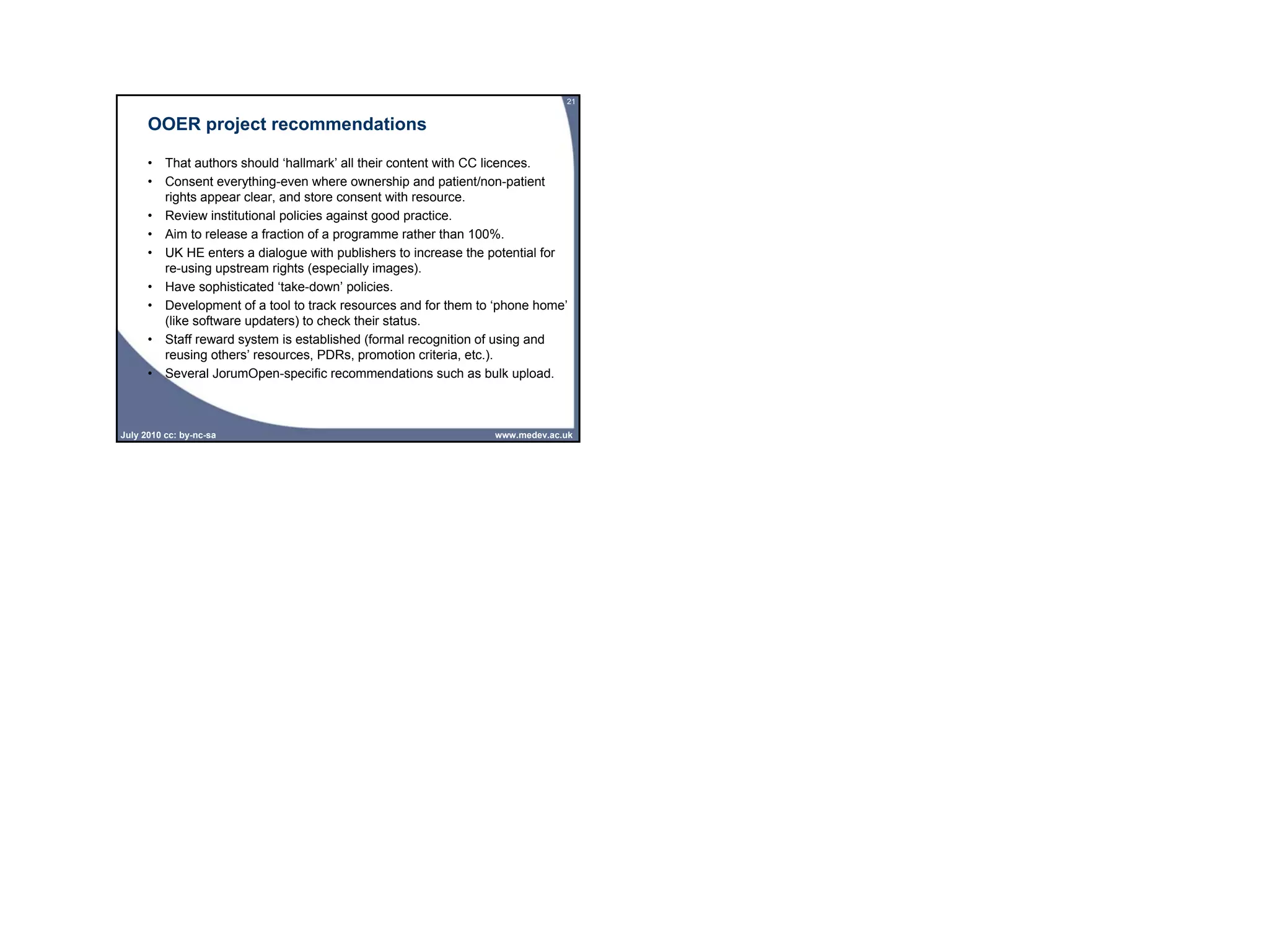 21


      OOER project recommendations

      • That authors should ‘hallmark’ all their content with CC licences.
      • Consent everything-even where ownership and patient/non-patient
        rights appear clear, and store consent with resource.
      • Review institutional policies against good practice.
      • Aim to release a fraction of a programme rather than 100%.
      • UK HE enters a dialogue with publishers to increase the potential for
        re-using upstream rights (especially images).
      • Have sophisticated ‘take-down’ policies.
      • Development of a tool to track resources and for them to ‘phone home’
        (like software updaters) to check their status.
      • Staff reward system is established (formal recognition of using and
        reusing others’ resources, PDRs, promotion criteria, etc.).
      • Several JorumOpen-specific recommendations such as bulk upload.



July 2010 cc: by-nc-sa                                          www.medev.ac.uk
 