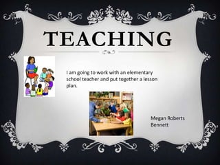 TEACHING
 I am going to work with an elementary
 school teacher and put together a lesson
 plan.




                                      Megan Roberts
                                      Bennett
 