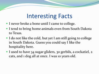 Interesting FactsI never broke a bone until I came to college.I tend to bring home animals even from South Dakota to Texas.I do not like the cold, but yet I am still going to college in South Dakota. Guess you could say I like the hospitality here.I used to have 34 sugar gliders, 30 gerbils, a cockatiel, 2 cats, and 1 dog all at once. I was 10 years old.