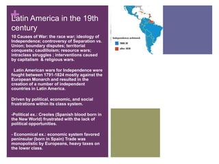 Latin America in the 19th century10 Causes of War: the race war; ideology of Independence; controversy of Separation vs. Union; boundary disputes; territorial conquests; caudilloism; resource wars; intraclass struggles ; interventions caused by capitalism  & religious wars.  Latin American wars for Independence were fought between 1791-1824 mostly against the European Monarch and resulted in the creation of a number of independent countries in Latin America.Driven by political, economic, and social frustrations within its class system.-Political ex.: Creoles (Spanish blood born in the New World) frustrated with the lack of political opportunities.- Economical ex.: economic system favored     peninsular (born in Spain) Trade was monopolistic by Europeans, heavy taxes on the lower class.