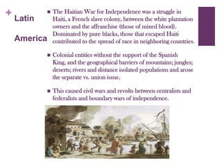 The Haitian War for Independence was a struggle in Haiti, a French slave colony, between the white plantation owners and the affranchise (those of mixed blood). Dominated by pure blacks, those that escaped Haiti contributed to the spread of race in neighboring countries.Colonial entities without the support of the Spanish King, and the geographical barriers of mountains; jungles; deserts; rivers and distance isolated populations and arose the separate vs. union issue. This caused civil wars and revolts between centralists and federalists and boundary wars of independence.Latin America
