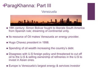 ParagKhanna: Part III                                       Venezuela19th century: Simon Bolivar fought to liberate South America from Spanish rule; dreaming of continental unity. Its resource of Oil makes Venezuela an energy provider.Hugo Chavez president in 1998. Spending of oil wealth increasing the country’s debt. Disagrees with U.S foreign policy and threatened to cut off oil to the U.S & selling ownership of refineries in the U.S to invest in Asian ones.Europe is Venezuela’s largest energy & services investor  