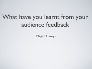 What have you learnt from your
audience feedback
Megan Loveys
 