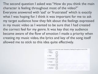 The second question I asked was “How do you think the main
character is feeling throughout most of the video?”
Everyone answered with ‘sad’ or ‘frustrated’ which is exactly
what I was hoping for. I think it was important for me to ask
my target audience how they felt about the feelings expressed
in my music video as I wanted to be sure that I had created
the correct feel for my genre. It was key that my audience
became aware of the flow of emotion I made a priority when
creating my music video, the lyrics and key of the song itself
allowed me to stick to this idea quite effectively.
 