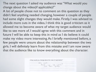 The next question I asked my audience was “What would you
change about the video(if applicable)?”
A lot of people chose not to comment on this question as they
didn’t feel anything needed changing, however a couple of people
had some slight changes they would make. Firstly, I was advised to
include more cuts in the video, I think this is good criticism as it
allowed me to become aware of what my target audience would
like to see more of. I would agree with this comment and in
future I will be able to keep this in mind as I do believe it could
make my video more interesting.As I briefly mentioned before, a
few people were unsure about the relationship between the two
girls. I will definitely learn from this mistake and I am now aware
that the audience like to know everything about the character.
 