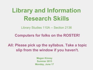 Library and Information
Research Skills
Library Studies 110A -- Section 2136
 
Megan Kinney
Summer 2013
Monday, June 17
Computers for folks on the ROSTER!
All: Please pick up the syllabus. Take a topic
slip from the window if you haven't.
 
