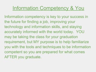 Information Competency & You
Information competency is key to your success in
the future for finding a job, improving your
technology and information skills, and staying
accurately informed with the world today. YOU
may be taking the class for your graduation
requirement, but MY purpose is to help familiarize
you with the tools and techniques to be information
competent so you are prepared for what comes
AFTER you graduate.
 
