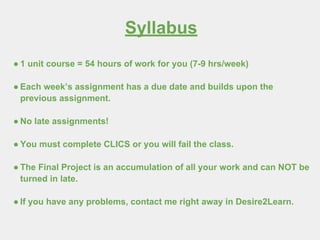 Syllabus
● 1 unit course = 54 hours of work for you (7-9 hrs/week)
● Each week’s assignment has a due date and builds upon the
previous assignment.
● No late assignments!
● You must complete CLICS or you will fail the class.
● The Final Project is an accumulation of all your work and can NOT be
turned in late.
● If you have any problems, contact me right away in Desire2Learn.
 