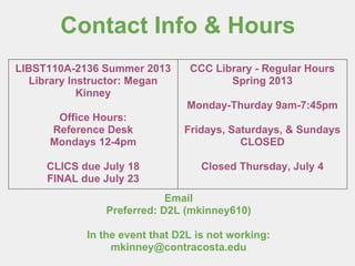 Contact Info & Hours
Email
Preferred: D2L (mkinney610)
In the event that D2L is not working:
mkinney@contracosta.edu
LIBST110A-2136 Summer 2013
Library Instructor: Megan
Kinney
Office Hours:
Reference Desk
Mondays 12-4pm
CLICS due July 18
FINAL due July 23
CCC Library - Regular Hours
Spring 2013
Monday-Thurday 9am-7:45pm
Fridays, Saturdays, & Sundays
CLOSED
Closed Thursday, July 4
 