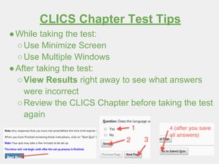 CLICS Chapter Test Tips
●While taking the test:
○Use Minimize Screen
○Use Multiple Windows
●After taking the test:
○View Results right away to see what answers
were incorrect
○Review the CLICS Chapter before taking the test
again
 