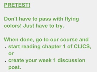 PRETEST!
Don't have to pass with flying
colors! Just have to try.
When done, go to our course and
● start reading chapter 1 of CLICS,
or
● create your week 1 discussion
post.
 