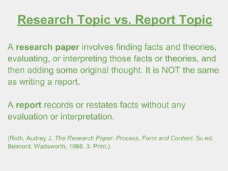 Research Topic vs. Report Topic
A research paper involves finding facts and theories,
evaluating, or interpreting those facts or theories, and
then adding some original thought. It is NOT the same
as writing a report.
A report records or restates facts without any
evaluation or interpretation.
(Roth, Audrey J. The Research Paper: Process, Form and Content. 5th ed.
Belmont: Wadsworth, 1986. 3. Print.)
 