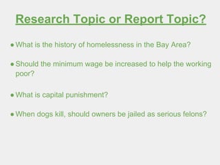 Research Topic or Report Topic?
●What is the history of homelessness in the Bay Area?
●Should the minimum wage be increased to help the working
poor?
●What is capital punishment?
●When dogs kill, should owners be jailed as serious felons?
 
