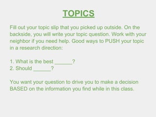 TOPICS
Fill out your topic slip that you picked up outside. On the
backside, you will write your topic question. Work with your
neighbor if you need help. Good ways to PUSH your topic
in a research direction:
1. What is the best ______?
2. Should ______?
You want your question to drive you to make a decision
BASED on the information you find while in this class.
 