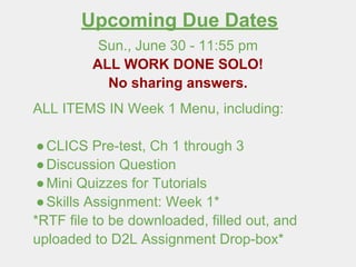 Upcoming Due Dates
Sun., June 30 - 11:55 pm
ALL WORK DONE SOLO!
No sharing answers.
ALL ITEMS IN Week 1 Menu, including:
●CLICS Pre-test, Ch 1 through 3
●Discussion Question
●Mini Quizzes for Tutorials
●Skills Assignment: Week 1*
*RTF file to be downloaded, filled out, and
uploaded to D2L Assignment Drop-box*
 