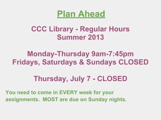 Plan Ahead
You need to come in EVERY week for your
assignments. MOST are due on Sunday nights.
CCC Library - Regular Hours
Summer 2013
Monday-Thursday 9am-7:45pm
Fridays, Saturdays & Sundays CLOSED
Thursday, July 4 - CLOSED
 