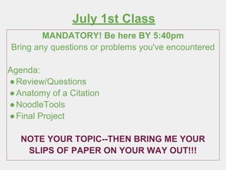 July 1st Class
MANDATORY! Be here BY 5:40pm
Bring any questions or problems you've encountered
Agenda:
●Review/Questions
●Anatomy of a Citation
●NoodleTools
●Final Project
NOTE YOUR TOPIC--THEN BRING ME YOUR
SLIPS OF PAPER ON YOUR WAY OUT!!!
 