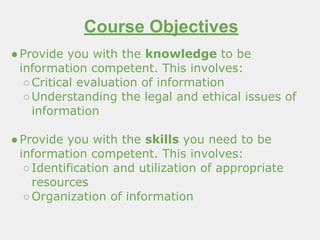Course Objectives
●Provide you with the knowledge to be
information competent. This involves:
○Critical evaluation of information
○Understanding the legal and ethical issues of
information
●Provide you with the skills you need to be
information competent. This involves:
○Identification and utilization of appropriate
resources
○Organization of information
 