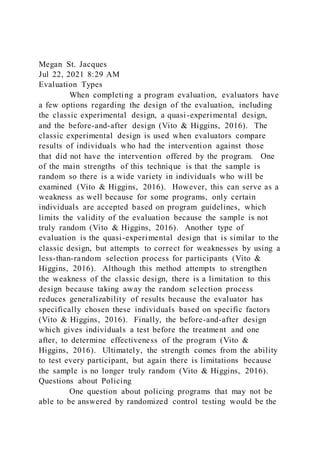 Megan St. Jacques
Jul 22, 2021 8:29 AM
Evaluation Types
When completing a program evaluation, evaluators have
a few options regarding the design of the evaluation, including
the classic experimental design, a quasi-experimental design,
and the before-and-after design (Vito & Higgins, 2016). The
classic experimental design is used when evaluators compare
results of individuals who had the intervention against those
that did not have the intervention offered by the program. One
of the main strengths of this technique is that the sample is
random so there is a wide variety in individuals who will be
examined (Vito & Higgins, 2016). However, this can serve as a
weakness as well because for some programs, only certain
individuals are accepted based on program guidelines, which
limits the validity of the evaluation because the sample is not
truly random (Vito & Higgins, 2016). Another type of
evaluation is the quasi-experimental design that is similar to the
classic design, but attempts to correct for weaknesses by using a
less-than-random selection process for participants (Vito &
Higgins, 2016). Although this method attempts to strengthen
the weakness of the classic design, there is a limitation to this
design because taking away the random selection process
reduces generalizability of results because the evaluator has
specifically chosen these individuals based on specific factors
(Vito & Higgins, 2016). Finally, the before-and-after design
which gives individuals a test before the treatment and one
after, to determine effectiveness of the program (Vito &
Higgins, 2016). Ultimately, the strength comes from the ability
to test every participant, but again there is limitations because
the sample is no longer truly random (Vito & Higgins, 2016).
Questions about Policing
One question about policing programs that may not be
able to be answered by randomized control testing would be the
 
