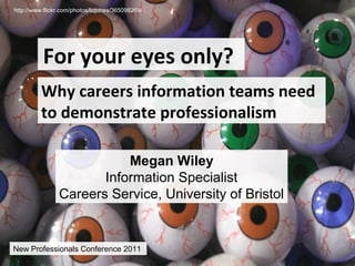 http://www.flickr.com/photos/lizjones/365098269/




          For your eyes only?
          Why careers information teams need
          to demonstrate professionalism

                           Megan Wiley
                       Information Specialist
                Careers Service, University of Bristol


New Professionals Conference 2011
 