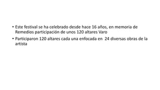 • Este festival se ha celebrado desde hace 16 años, en memoria de
Remedios participación de unos 120 altares Varo
• Participaron 120 altares cada una enfocada en 24 diversas obras de la
artista

 