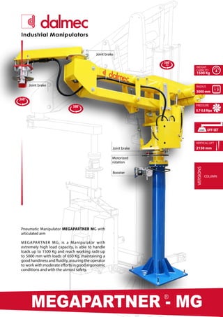 360°
360°
∞
300°
PARTNER EQUO - PE
®
MEGAPARTNER - MG
®
Industrial Manipulators
Pneumatic Manipulator MEGAPARTNER MG with
articulated arm
MEGAPARTNER MG, is a Manipulator with
extremely high load capacity, is able to handle
loads up to 1500 Kg and reach working radii up
to 5000 mm with loads of 650 Kg, maintaining a
goodhandinessandfluidity,assuringtheoperator
to work with moderate efforts in good ergonomic
conditions and with the utmost safety.
Booster
Joint brake
Joint brake
Joint brake
WEIGHT
CAPACITY
1500 Kg
RADIUS
5000 mm
PRESSURE
0.7-0.8 Mpa
VERTICAL LIFT
2150 mm
VERSIONS
COLUMN
OFF-SET
LOAD
Motorized
rotation
 