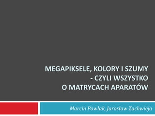 MEGAPIKSELE, KOLORY I SZUMY
           - CZYLI WSZYSTKO
   O MATRYCACH APARATÓW

      Marcin Pawlak, Jarosław Zachwieja
 