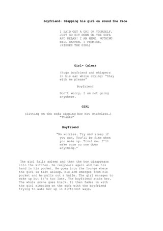 Boyfriend- Slapping his girl on round the face
I SAID GET A GRI OF YOURSELF.
JUST GO SIT DOWN ON THE SOFA
AND RELAX! I AM HERE. NOTHING
WILL HAPPEN. I PROMISE.
(KISSES THE GIRL)
Girl- Calmer
(Hugs boyfriend and whispers
in his ear while crying) “Stay
with me please”
Boyfriend
Don’t worry. I am not going
anywhere.
GIRL
(Sitting on the sofa sipping her hot chocolate.)
“Thanks”
Boyfriend
“No worries. Try and sleep if
you can. You’ll be fine when
you wake up. Trust me. I’ll
make sure no one does
anything.”
The girl falls asleep and then the boy disappears
into the kitchen. He reappears again and has his
hand in his pocket. He goes into the lounge where
the girl is fast asleep. His arm emerges from his
pocket and he pulls out a knife. The girl manages to
wake up but it’s too late. The boyfriend stabs her.
The whole scene goes black. It then fades in with
the girl sleeping on the sofa with the boyfriend
trying to wake her up in different ways.
 