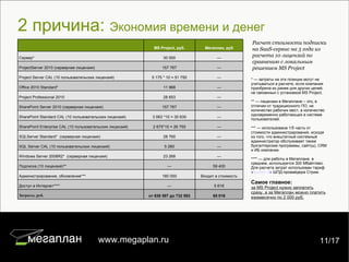 2 причина:  Экономия времени и денег Расчет стоимости подписки на SaaS-сервис на 3 года из расчета 10 лицензий по сравнению с локальным решением MS Project * — затраты на эти позиции могут не учитываться в расчете, если компания приобрела их ранее для других целей, не связанных с установкой MS Project. ** — лицензии в Мегаплане – это, в отличии от традиционного ПО, не количество рабочих мест, а количество одновременно работающих в системе пользователей. *** — использована 1/5 часть от стоимости администрирования, исходя из того, что внештатный системный администратор обслуживает также бухгалтерские программы, сайт(ы), CRM и ИБ компании. **** — для работы в Мегаплане, в среднем, используется 300 Мбайт/мес. Для расчета затрат использован тариф « Бизнес 5 »  ШПД-провайдера Стрим. Самое главное:   за MS Project нужно заплатить сразу, а за Мегаплан можно платить ежемесячно по 2 000 руб. 7/22 www.megaplan.ru 11/17 MS Project, руб. Мегаплан, руб Сервер* 30 000 — ProjectServer 2010 (серверная лицензия) 157 767 — Project Server CAL (10 пользовательских лицензий) 5 175 * 10 = 51 750 — Office 2010 Standard*  11 968 — Project Professional 2010  28 653 — SharePoint Server 2010 (серверная лицензия) 157 767 — SharePoint Standard CAL (10 пользовательских лицензий) 3 063 *10 = 30 630 — SharePoint Enterprise CAL (10 пользовательских лицензий) 2 675*10 = 26 750 — SQLServer Standard*  (серверная лицензия) 28 760 — SQL Server CAL (10 пользовательских лицензий) 5 280 — Windows Server 2008R2*  (серверная лицензия) 23 268 — Подписка (10 лицензий)** — 59 400 Администрирование, обновление*** 180 000 Входит в стоимость Доступ в Интернет**** — 5 616 Затраты, руб. от 638 597 до 732 593 65 016 