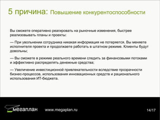 5 причина:  Повышение конкурентоспособности 7/22 www.megaplan.ru 14/17 Вы сможете оперативно реагировать на рыночные изменения, быстрее реализовывать планы и проекты:  —  При увольнении сотрудника никакая информация не потеряется. Вы меняете исполнителя проекта и продолжаете работать в штатном режиме. Клиенты будут довольны; —  Вы сможете в режиме реального времени следить за финансовыми потоками и эффективно распределять денежные средства ; —  Увеличение инвестиционной привлекательности вследствие прозрачности бизнес-процессов, использования инновационных средств и рационального использования ИТ-бюджета. 