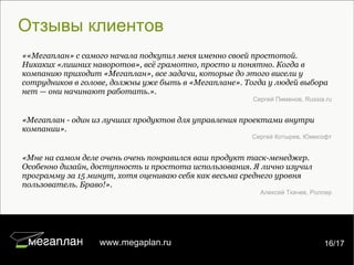 Отзывы клиентов «Мегаплан - один из лучших продуктов для управления проектами внутри компании». Сергей Котырев, Юмисофт «Мне на самом деле очень очень понравился ваш продукт таск-менеджер. Особенно дизайн, доступность и простота использования. Я лично изучил программу за 15 минут, хотя оцениваю себя как весьма среднего уровня пользователь. Браво!». Алексей Ткачев, Роллер ««Мегаплан» с самого начала подкупил меня именно своей простотой. Никаких «лишних наворотов», всё грамотно, просто и понятно. Когда в компанию приходит «Мегаплан», все задачи, которые до этого висели у сотрудников в голове, должны уже быть в «Мегаплане». Тогда у людей выбора нет — они начинают работать.». Сергей Пименов, Russia.ru 7/22 www.megaplan.ru 16/17 