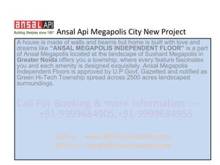 Ansal Api Megapolis City New Project
A house is made of walls and beams but home is built with love and
dreams like “ANSAL MEGAPOLIS INDEPENDENT FLOOR” is a part
of Ansal Megapolis located at the landscape of Sushant Megapolis in
Greater Noida offers you a township, where every feature fascinates
you and each amenity is designed exquisitely. Ansal Megapolis
Independent Floors is approved by U.P Govt. Gazetted and notified as
Green Hi-Tech Township spread across 2500 acres landscaped
surroundings.


Call For Booking & more information :--
     +91-9999684905,+91-9999684955
             Visit us :-www.affinityconsultant.com
             Write us :-info@affinityconsultant.com
 