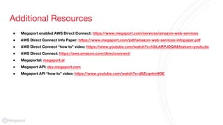Additional Resources
● Megaport enabled AWS Direct Connect: https://www.megaport.com/services/amazon-web-services
● AWS Direct Connect Info Paper: https://www.megaport.com/pdf/amazon-web-services-infopaper.pdf
● AWS Direct Connect “how to” video: https://www.youtube.com/watch?v=h3iLARPJDQA&feature=youtu.be
● AWS Direct Connect: https://aws.amazon.com/directconnect/
● Megaportal: megaport.al
● Megaport API: dev.megaport.com
● Megaport API “how to” video: https://www.youtube.com/watch?v=d6ZcqnlmHDE
 