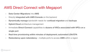 AWS Direct Connect with Megaport
○ Data Center Migrations into AWS
○ Directly integrated with AWS Console on the backend
○ Dynamically manage bandwidth needs for workload migration and backups
○ Hybrid Cloud architecture management
○ Immediate Direct Connect capabilities to dozens of VXCs associated with VPCs on a
single port
○ Real time provisioning within minutes of deployment; automated LOA/CFA
○ Redundancy upon redundancy – multiple ports to access AWS within a region
 
