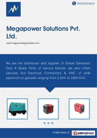 09953355839
A Member of
Megapower Solutions Pvt.
Ltd.
www.megapowergenesets.com
Power Generators Portable Generator Set Diesel Generator Sets DG Set Spare Parts Engine
Parts Industrial Lubricants Generator Service Contract Generator Hiring Services Electrical
Services Maintenance Services Power Generators Portable Generator Set Diesel Generator
Sets DG Set Spare Parts Engine Parts Industrial Lubricants Generator Service
Contract Generator Hiring Services Electrical Services Maintenance Services Power
Generators Portable Generator Set Diesel Generator Sets DG Set Spare Parts Engine
Parts Industrial Lubricants Generator Service Contract Generator Hiring Services Electrical
Services Maintenance Services Power Generators Portable Generator Set Diesel Generator
Sets DG Set Spare Parts Engine Parts Industrial Lubricants Generator Service
Contract Generator Hiring Services Electrical Services Maintenance Services Power
Generators Portable Generator Set Diesel Generator Sets DG Set Spare Parts Engine
Parts Industrial Lubricants Generator Service Contract Generator Hiring Services Electrical
Services Maintenance Services Power Generators Portable Generator Set Diesel Generator
Sets DG Set Spare Parts Engine Parts Industrial Lubricants Generator Service
Contract Generator Hiring Services Electrical Services Maintenance Services Power
Generators Portable Generator Set Diesel Generator Sets DG Set Spare Parts Engine
Parts Industrial Lubricants Generator Service Contract Generator Hiring Services Electrical
Services Maintenance Services Power Generators Portable Generator Set Diesel Generator
Sets DG Set Spare Parts Engine Parts Industrial Lubricants Generator Service
We are the distributor and supplier of Diesel Generator
Sets & Spare Parts of various brands. we also offers
services like Electrical Contractors & AMC of wide
spectrum of gensets ranging from 5 KVA to 2000 KVA.
 