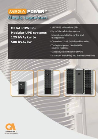 MEGA POWER+           - 25 kVA/25 kW modules (PF=1)
                      - Up to 20 modules in a system
Modular UPS systems
                      - Internal computer for control and
125 kVA/kw to           management
500 kVA/kw            - Centralized Static Switch and batteries
                      - The highest power density & the
                        smallest footprint
                      - Especially high e ciency of 96 %
                      - Maximum availability and minimal downtime
 